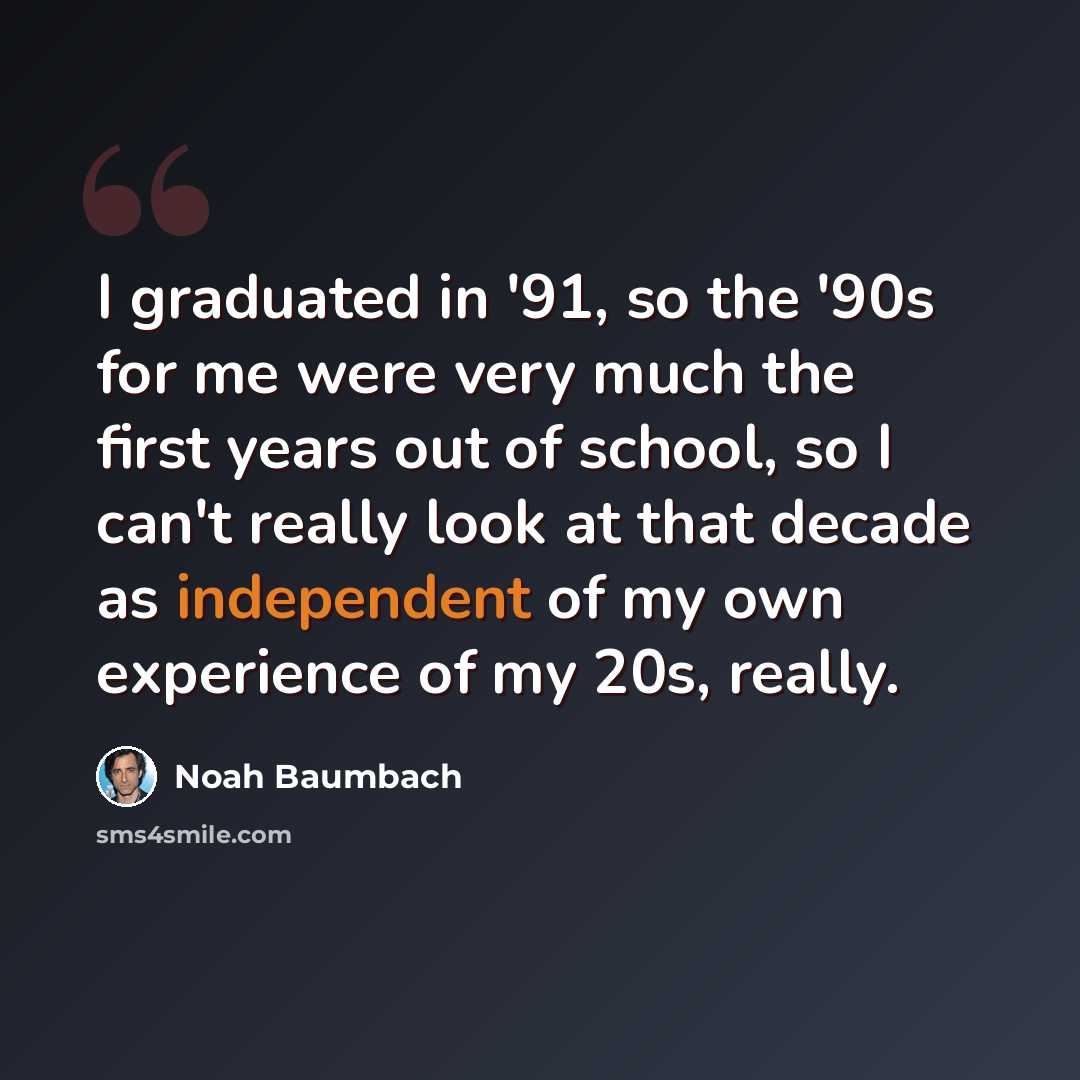 “I graduated in '91, so the '90s for me were very much the first years out of school, so I can't really look at that decade as independent of my own experience of my 20s, really.” quote by Noah Baumbach