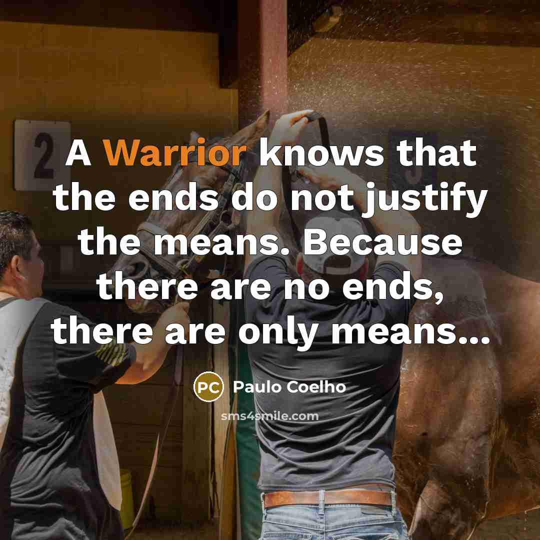 “A Warrior knows that the ends do not justify the means. Because there are no ends, there are only means...” quote by Paulo Coelho