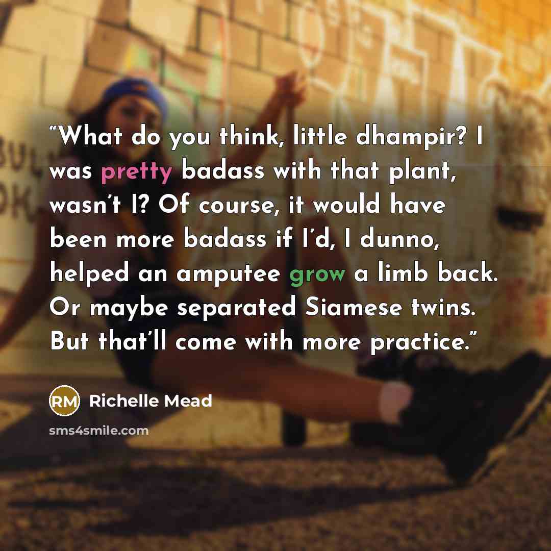“What do you think, little dhampir? I was pretty badass with that plant, wasn’t I? Of course, it would have been more badass if I’d, I dunno, helped an amputee grow a limb back. Or maybe separated Siamese twins. But that’ll come with more practice.” quote by Richelle Mead