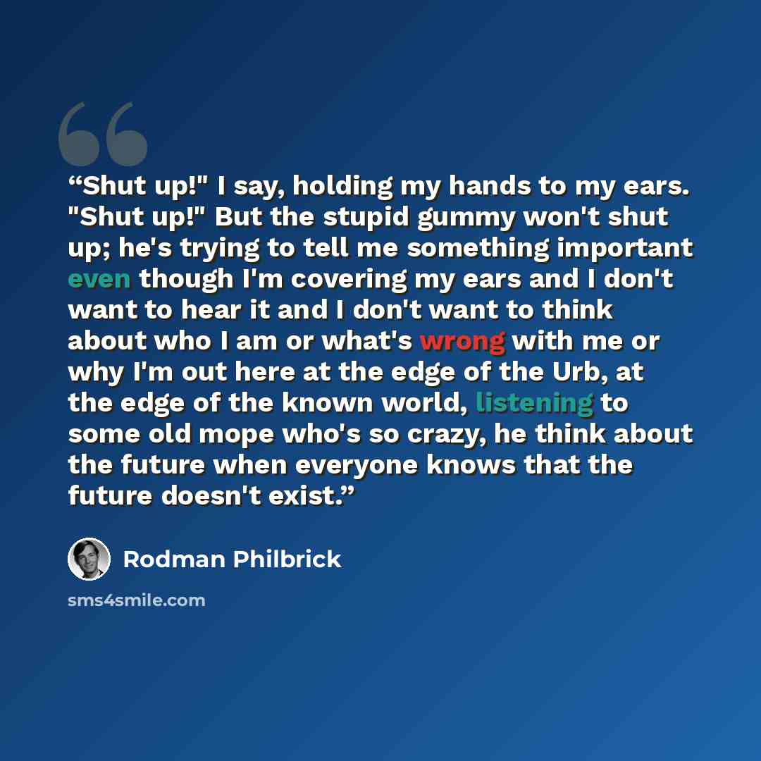 “Shut up!" I say, holding my hands to my ears. "Shut up!" But the stupid gummy won't shut up; he's trying to tell me something important even though I'm covering my ears and I don't want to hear it and I don't want to think about who I am or what's wrong with me or why I'm out here at the edge of…” quote by Rodman Philbrick