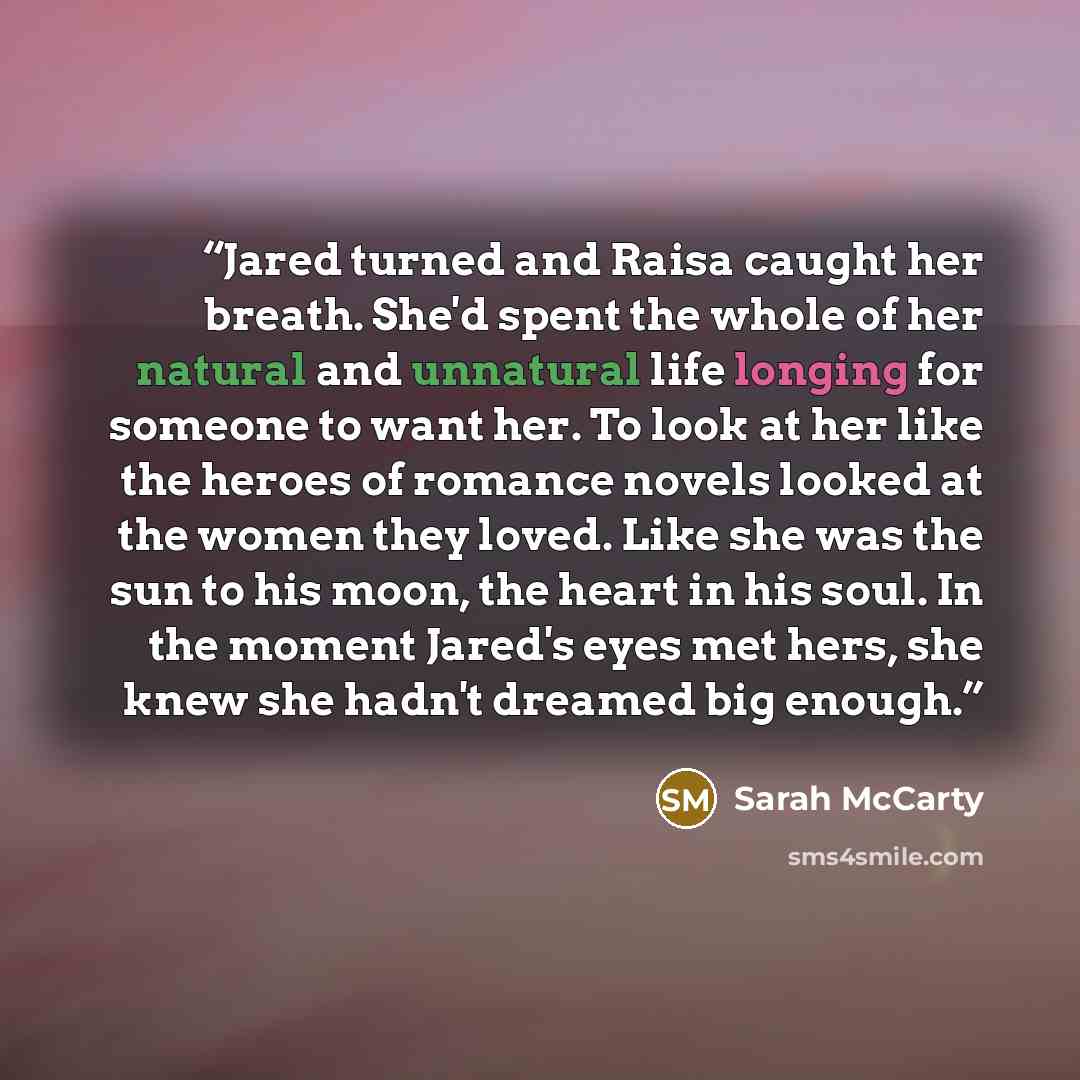 “Jared turned and Raisa caught her breath. She'd spent the whole of her natural and unnatural life longing for someone to want her. To look at her like the heroes of romance novels looked at the women they loved. Like she was the sun to his moon, the heart in his soul. In the moment Jared's eyes…” quote by Sarah McCarty