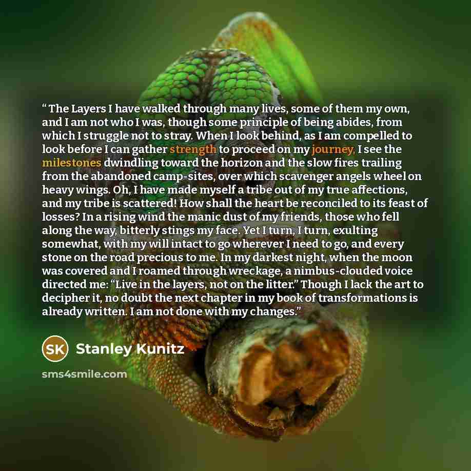 “The Layers I have walked through many lives, some of them my own, and I am not who I was, though some principle of being abides, from which I struggle not to stray. When I look behind, as I am compelled to look before I can gather strength to proceed on my journey, I see the milestones dwindling…” quote by Stanley Kunitz