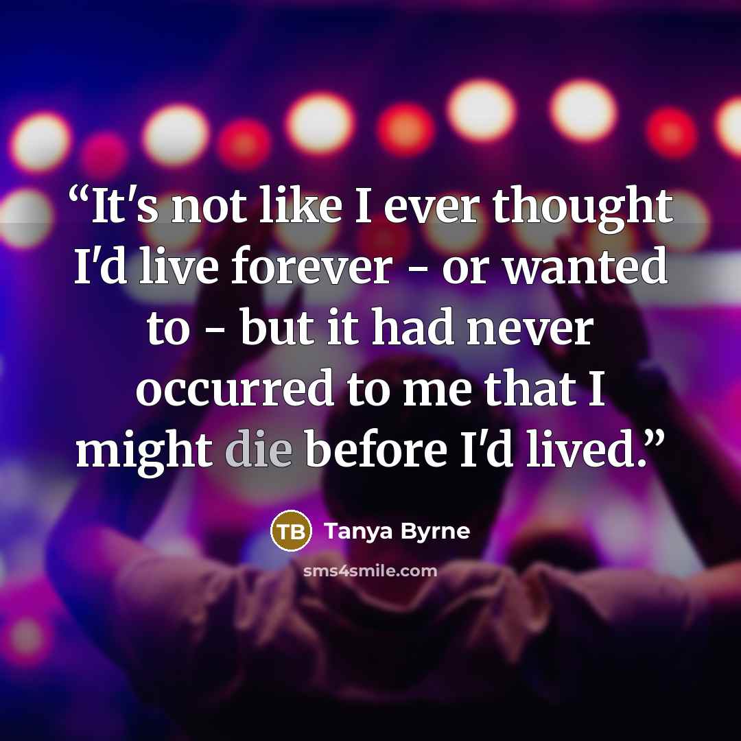 “It's not like I ever thought I'd live forever - or wanted to - but it had never occurred to me that I might die before I'd lived.” quote by Tanya Byrne