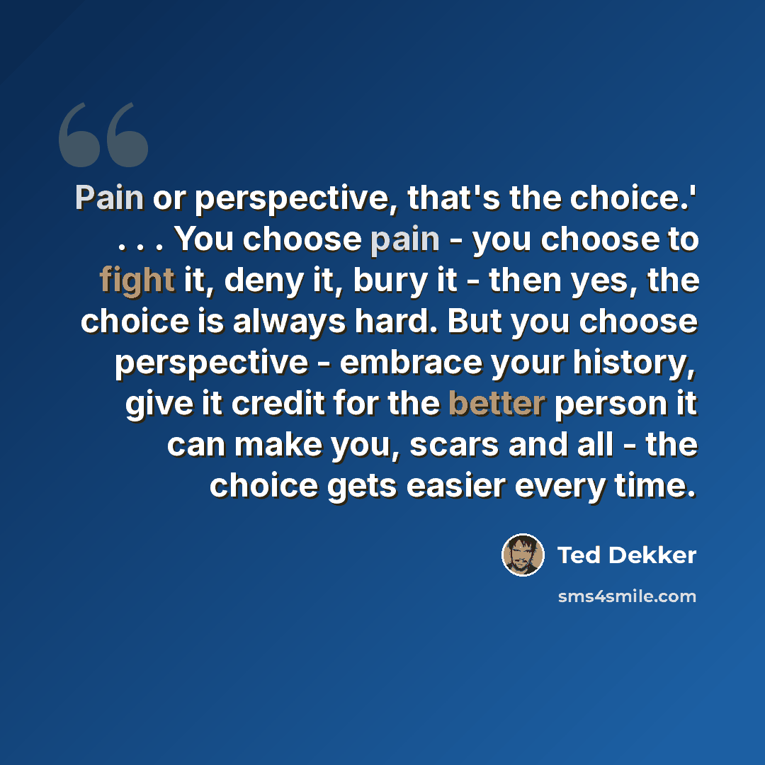 “Pain or perspective, that's the choice.' . . . You choose pain - you choose to fight it, deny it, bury it - then yes, the choice is always hard. But you choose perspective - embrace your history, give it credit for the better person it can make you, scars and all - the choice gets easier every time.” quote by Ted Dekker