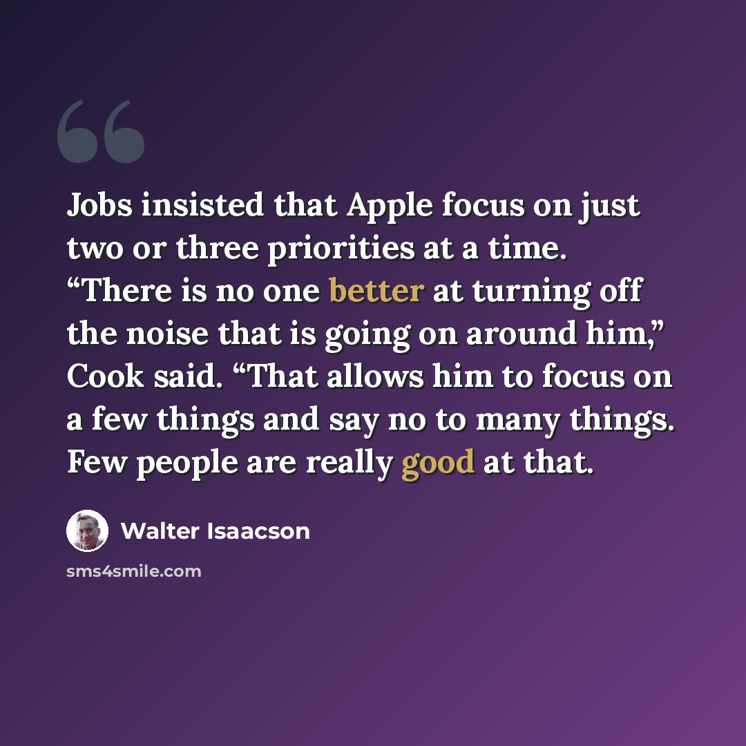 “Jobs insisted that Apple focus on just two or three priorities at a time. “There is no one better at turning off the noise that is going on around him,” Cook said. “That allows him to focus on a few things and say no to many things. Few people are really good at that.” quote by Walter Isaacson