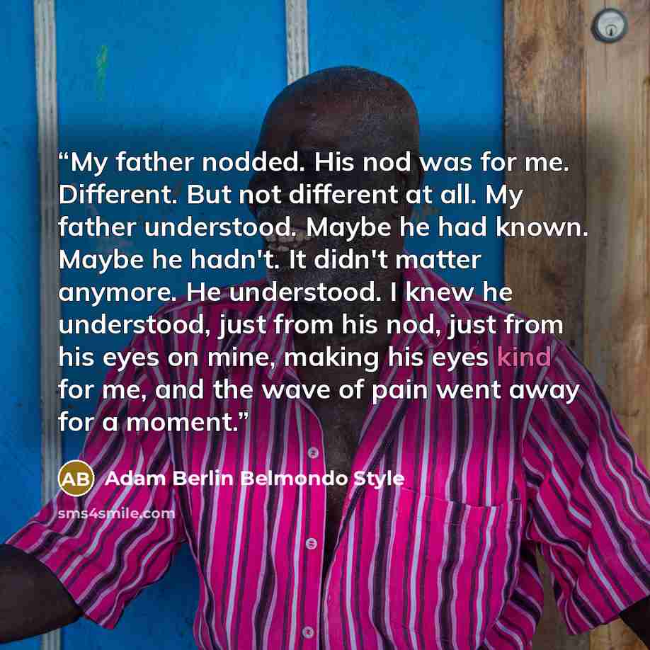 “My father nodded. His nod was for me. Different. But not different at all. My father understood. Maybe he had known. Maybe he hadn't. It didn't matter anymore. He understood. I knew he understood, just from his nod, just from his eyes on mine, making his eyes kind for me, and the wave of pain went…” quote by Adam Berlin Belmondo Style