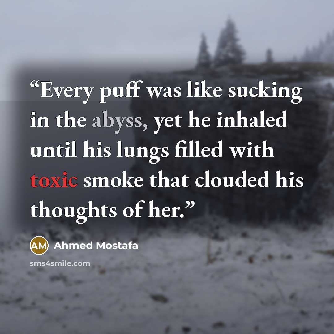 “Every puff was like sucking in the abyss, yet he inhaled until his lungs filled with toxic smoke that clouded his thoughts of her.” quote by Ahmed Mostafa