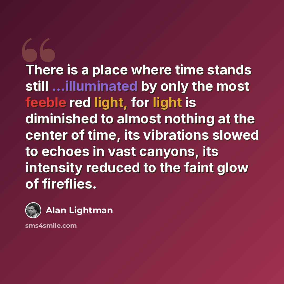 “There is a place where time stands still ...illuminated by only the most feeble red light, for light is diminished to almost nothing at the center of time, its vibrations slowed to echoes in vast canyons, its intensity reduced to the faint glow of fireflies.” quote by Alan Lightman