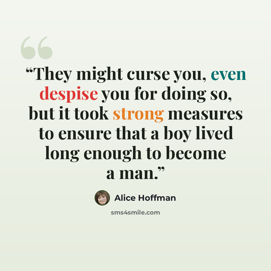 “They might curse you, even despise you for doing so, but it took strong measures to ensure that a boy lived long enough to become a man.” quote by Alice Hoffman