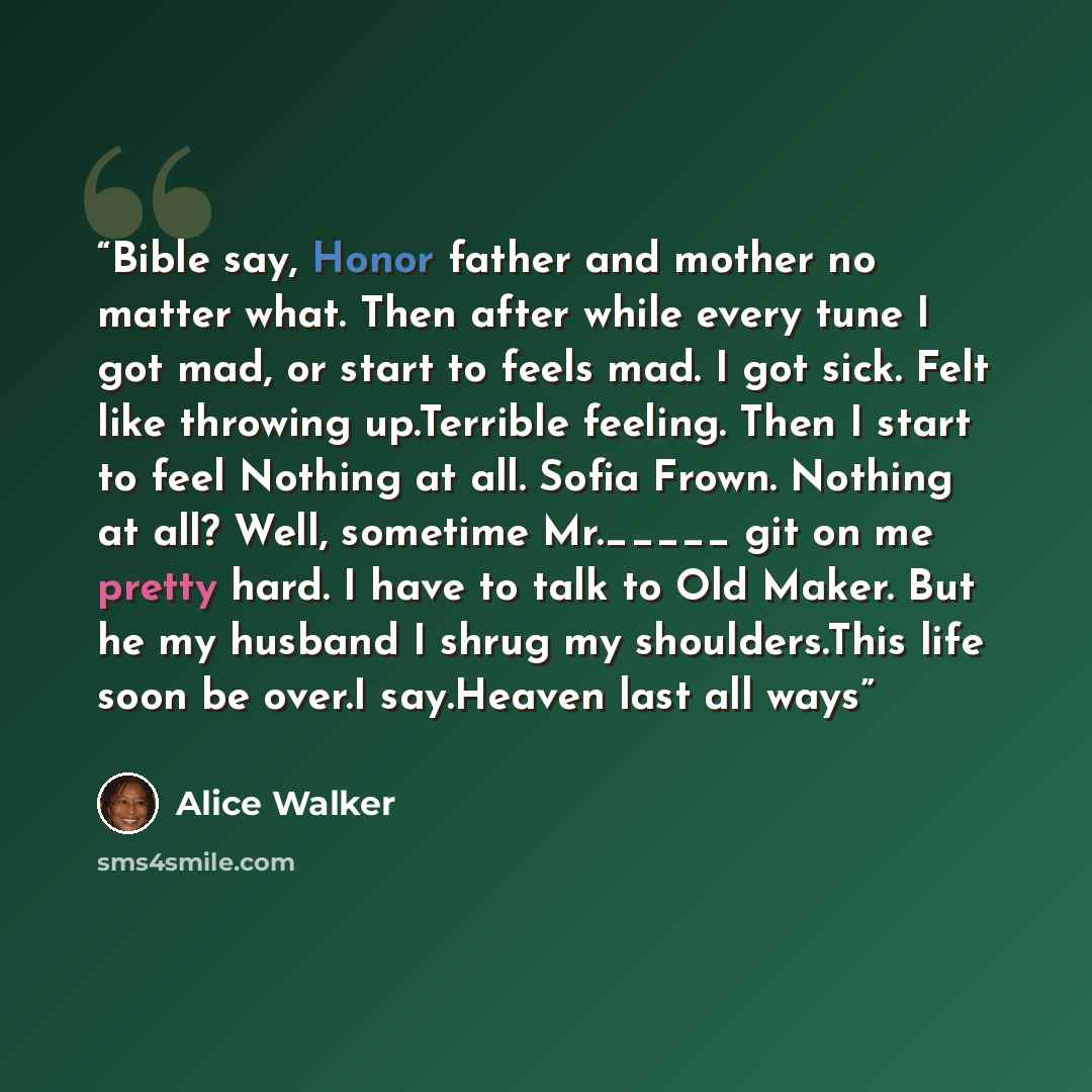 “Bible say, Honor father and mother no matter what. Then after while every tune I got mad, or start to feels mad. I got sick. Felt like throwing up.Terrible feeling. Then I start to feel Nothing at all. Sofia Frown. Nothing at all? Well, sometime Mr._____ git on me pretty hard. I have to talk to…” quote by Alice Walker