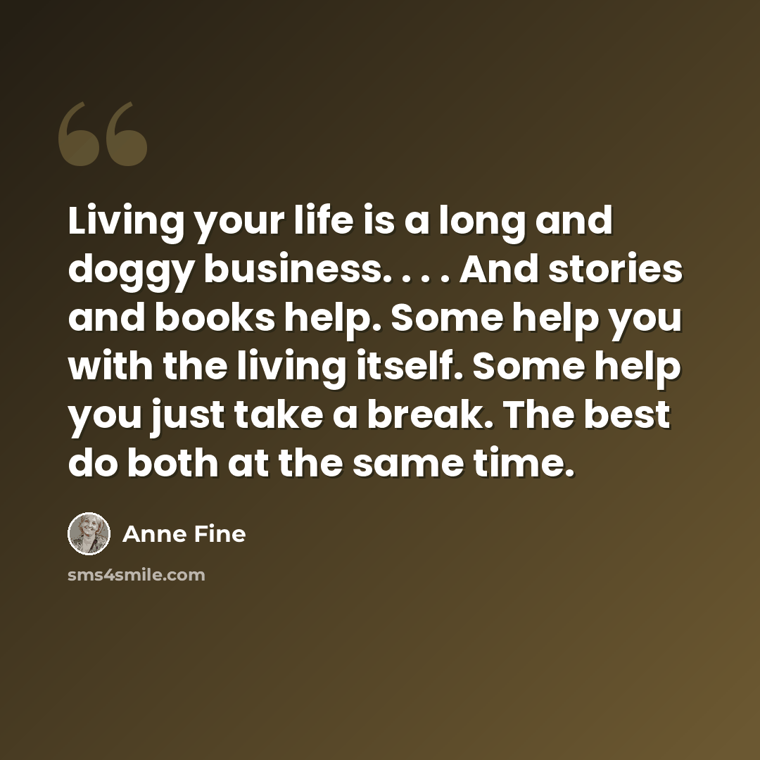 “Living your life is a long and doggy business. . . . And stories and books help. Some help you with the living itself. Some help you just take a break. The best do both at the same time.” quote by Anne Fine