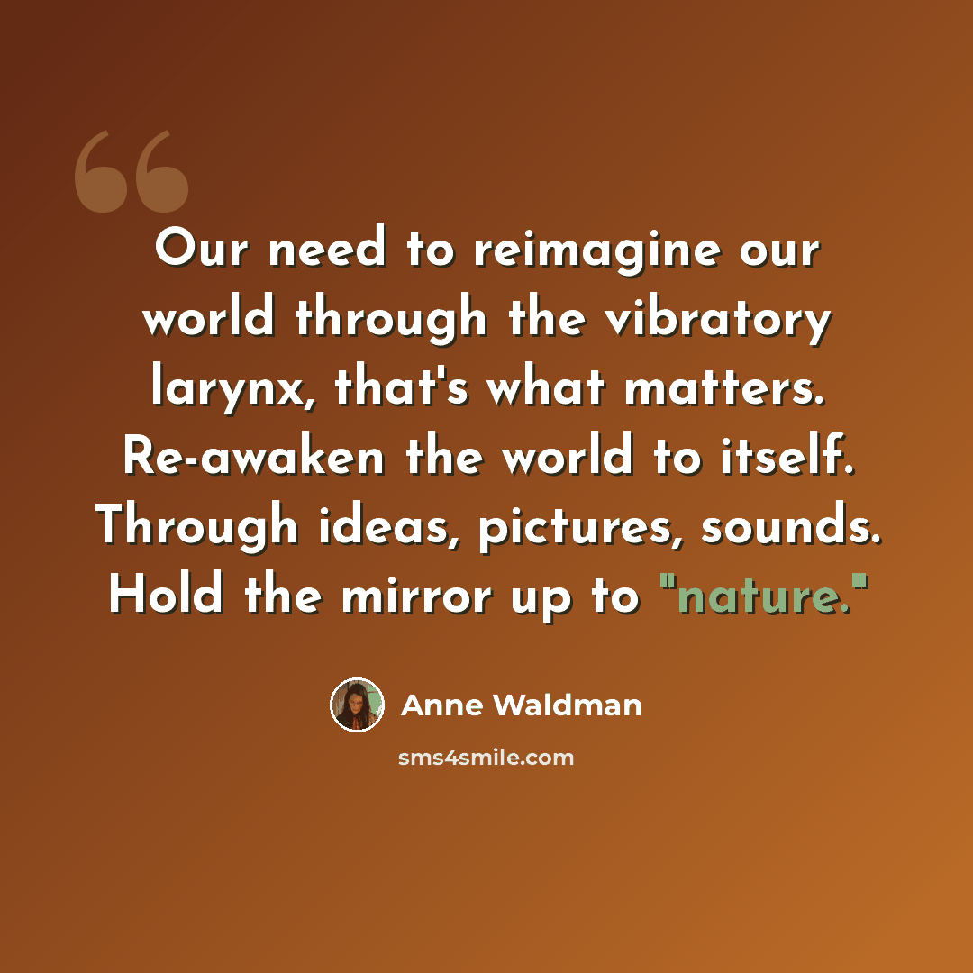 “Our need to reimagine our world through the vibratory larynx, that's what matters. Re-awaken the world to itself. Through ideas, pictures, sounds. Hold the mirror up to "nature."” quote by Anne Waldman
