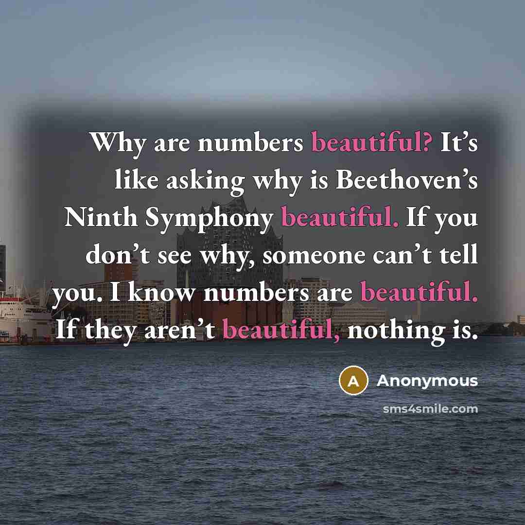 “Why are numbers beautiful? It’s like asking why is Beethoven’s Ninth Symphony beautiful. If you don’t see why, someone can’t tell you. I know numbers are beautiful. If they aren’t beautiful, nothing is.” quote by Anonymous