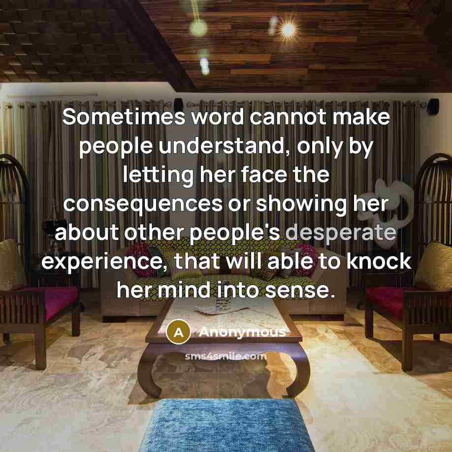 “Sometimes word cannot make people understand, only by letting her face the consequences or showing her about other people's desperate experience, that will able to knock her mind into sense.” quote by Anonymous