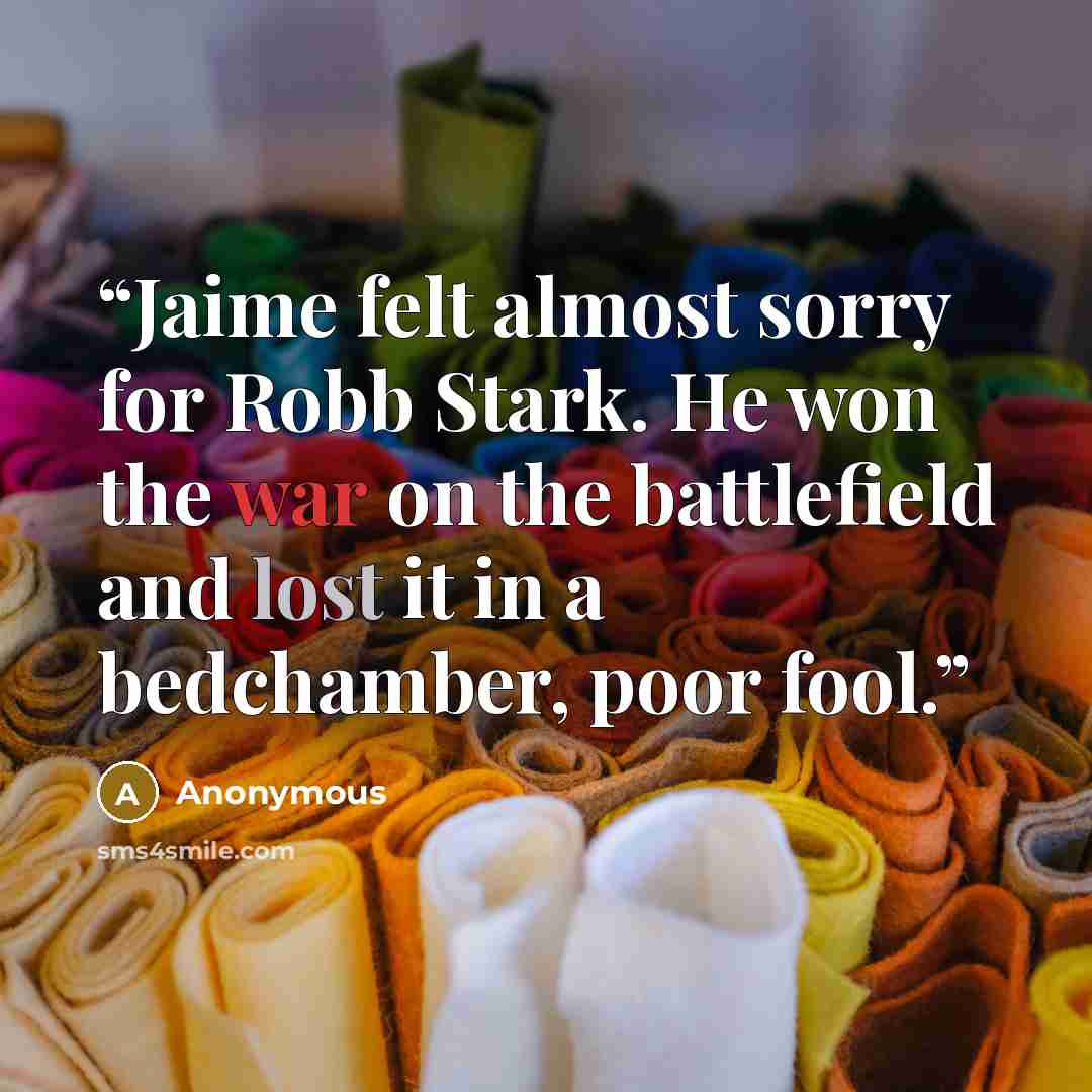 “Jaime felt almost sorry for Robb Stark. He won the war on the battlefield and lost it in a bedchamber, poor fool.” quote by Anonymous