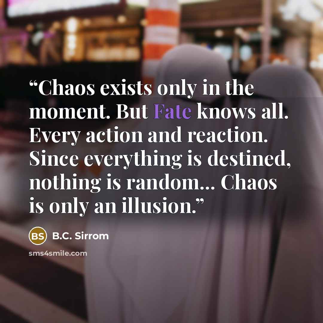 “Chaos exists only in the moment. But Fate knows all. Every action and reaction. Since everything is destined, nothing is random... Chaos is only an illusion.” quote by B.C. Sirrom