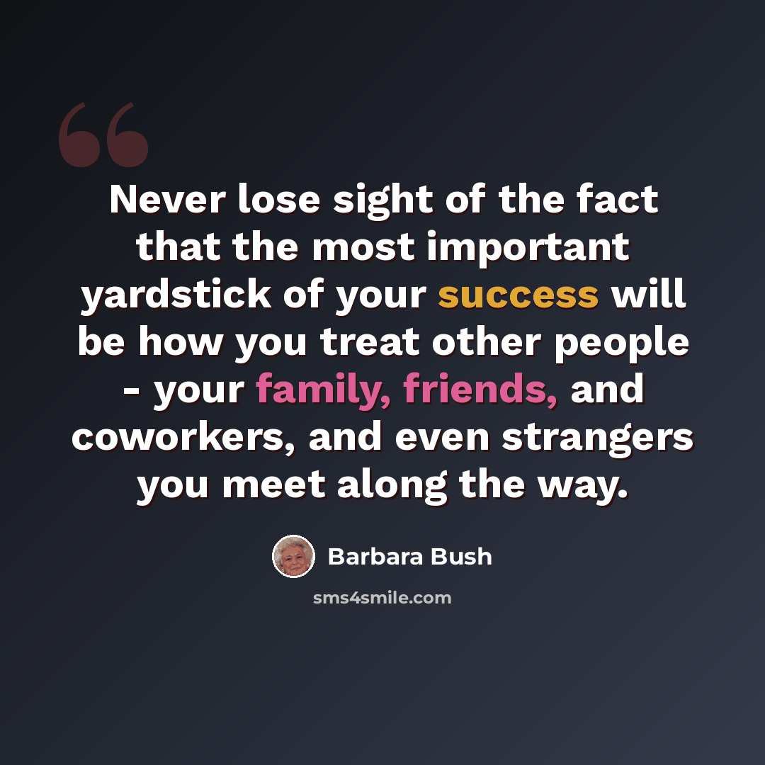 “Never lose sight of the fact that the most important yardstick of your success will be how you treat other people - your family, friends, and coworkers, and even strangers you meet along the way.” quote by Barbara Bush