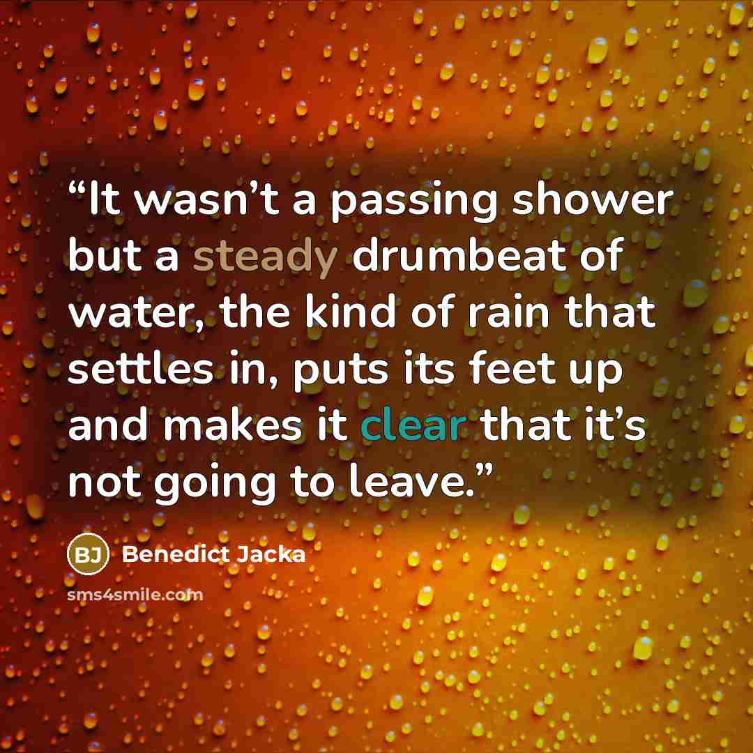 “It wasn’t a passing shower but a steady drumbeat of water, the kind of rain that settles in, puts its feet up and makes it clear that it’s not going to leave.” quote by Benedict Jacka
