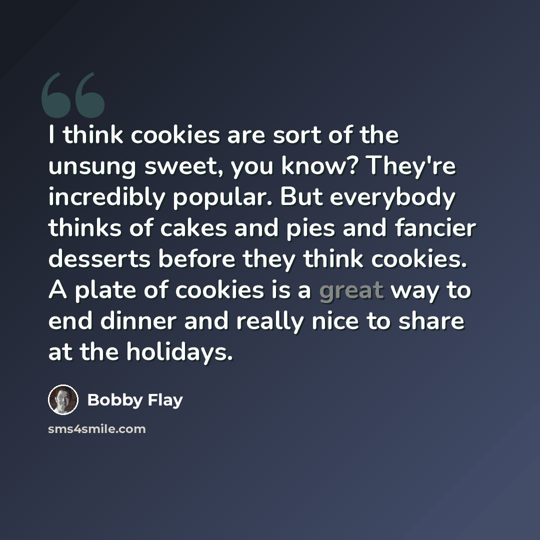 “I think cookies are sort of the unsung sweet, you know? They're incredibly popular. But everybody thinks of cakes and pies and fancier desserts before they think cookies. A plate of cookies is a great way to end dinner and really nice to share at the holidays.” quote by Bobby Flay