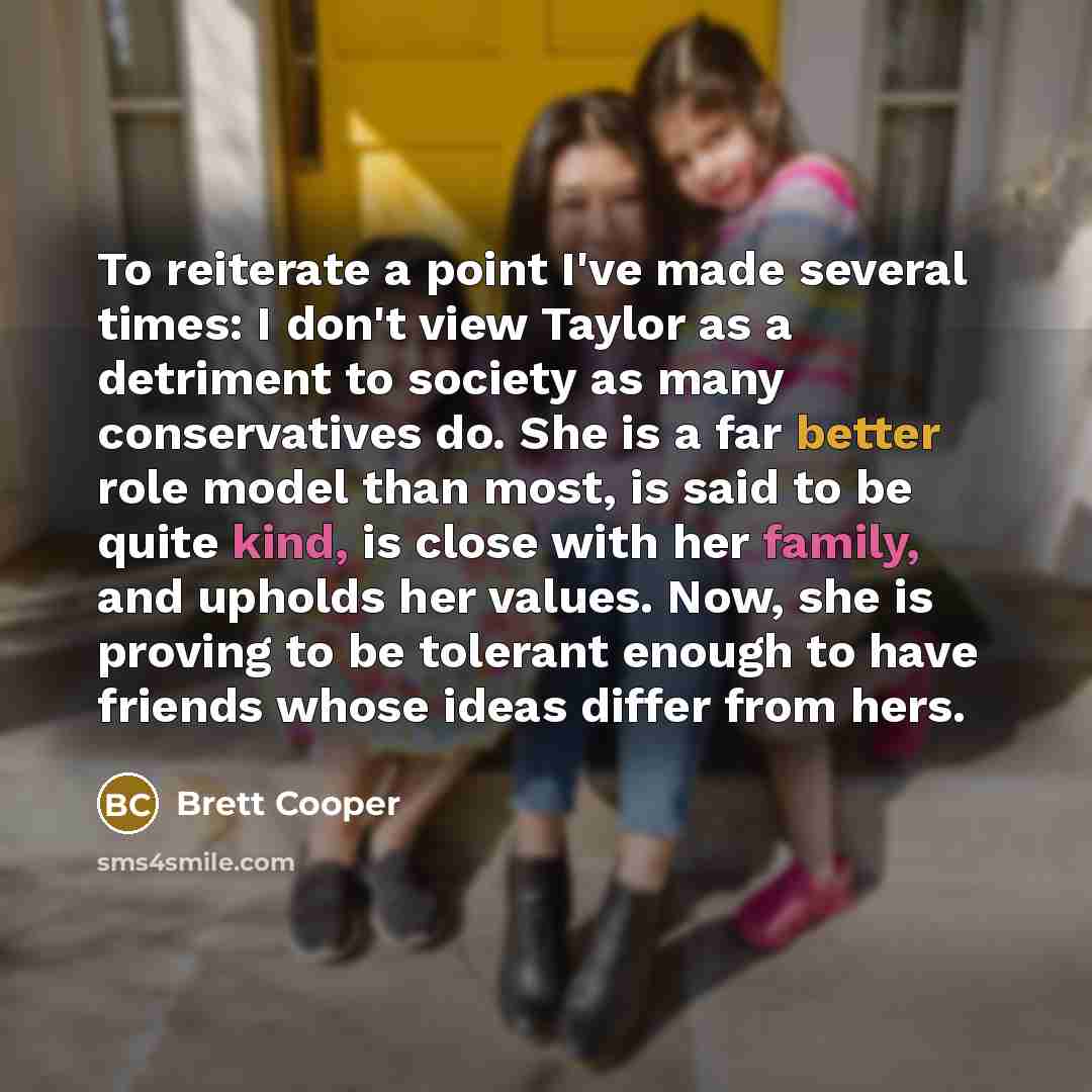 “To reiterate a point I've made several times: I don't view Taylor as a detriment to society as many conservatives do. She is a far better role model than most, is said to be quite kind, is close with her family, and upholds her values. Now, she is proving to be tolerant enough to have friends…” quote by Brett Cooper