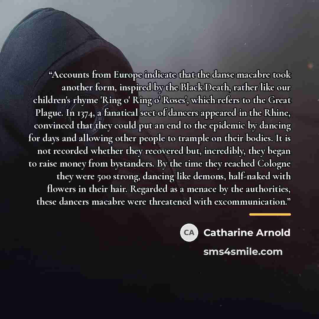 “Accounts from Europe indicate that the danse macabre took another form, inspired by the Black Death, rather like our children's rhyme 'Ring o' Ring o' Roses', which refers to the Great Plague. In 1374, a fanatical sect of dancers appeared in the Rhine, convinced that they could put an end to the…” quote by Catharine Arnold