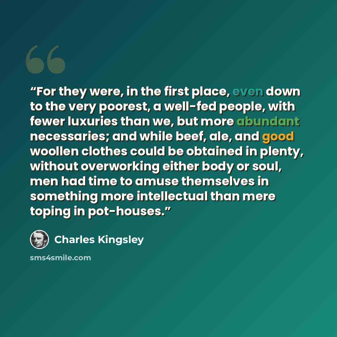 “For they were, in the first place, even down to the very poorest, a well-fed people, with fewer luxuries than we, but more abundant necessaries; and while beef, ale, and good woollen clothes could be obtained in plenty, without overworking either body or soul, men had time to amuse themselves in…” quote by Charles Kingsley