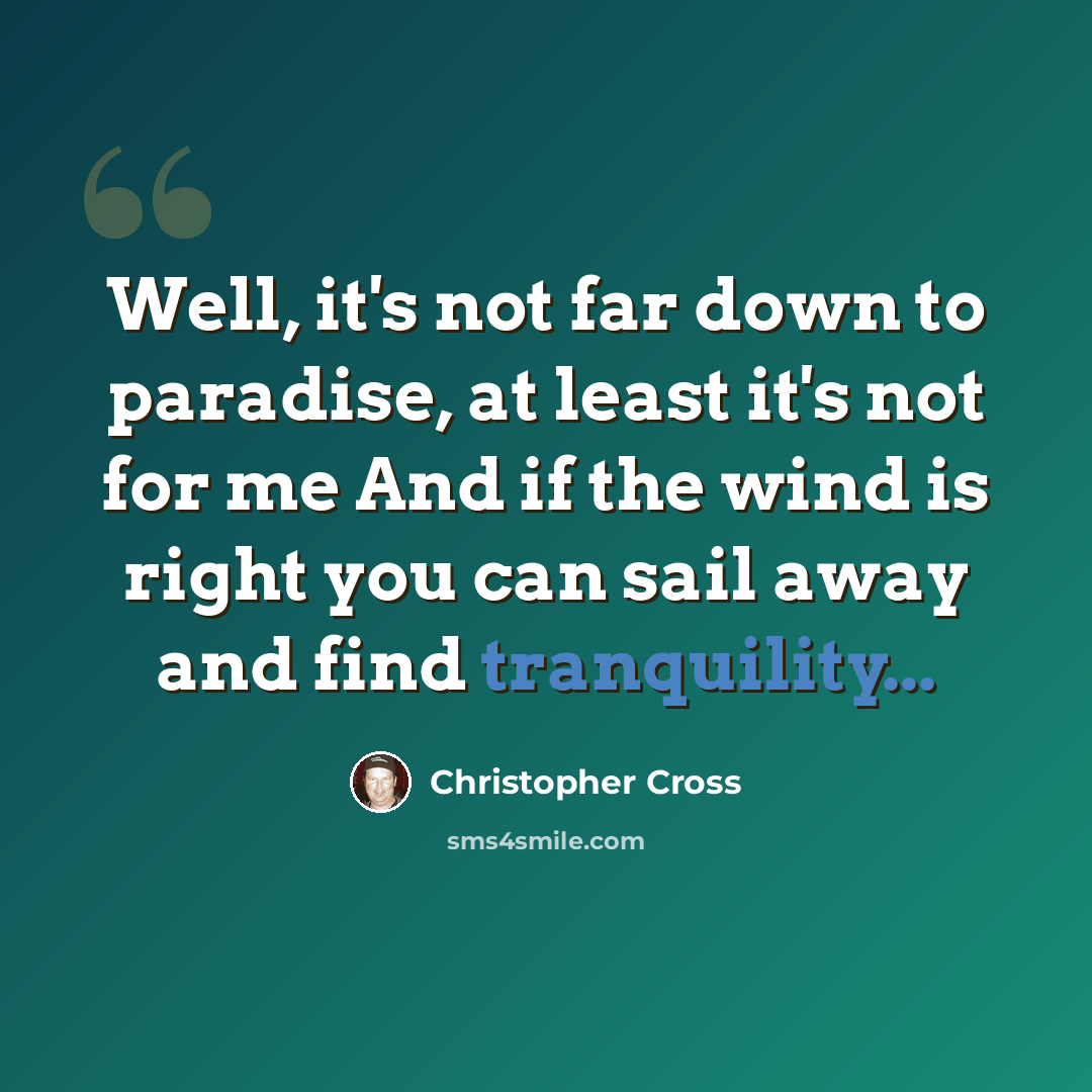 “Well, it's not far down to paradise, at least it's not for me And if the wind is right you can sail away and find tranquility...” quote by Christopher Cross