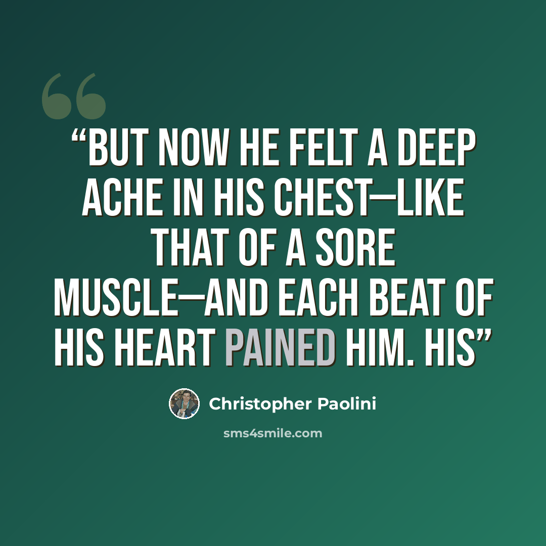 “But now he felt a deep ache in his chest—like that of a sore muscle—and each beat of his heart pained him. His” quote by Christopher Paolini