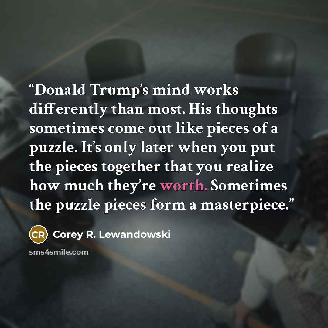 “Donald Trump’s mind works differently than most. His thoughts sometimes come out like pieces of a puzzle. It’s only later when you put the pieces together that you realize how much they’re worth. Sometimes the puzzle pieces form a masterpiece.” quote by Corey R. Lewandowski