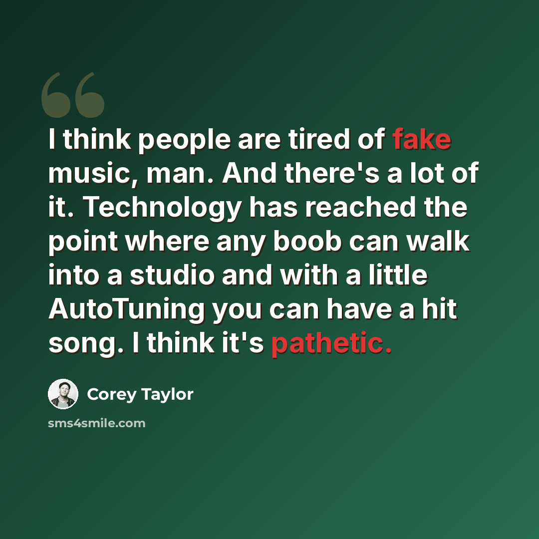 “I think people are tired of fake music, man. And there's a lot of it. Technology has reached the point where any boob can walk into a studio and with a little AutoTuning you can have a hit song. I think it's pathetic.” quote by Corey Taylor