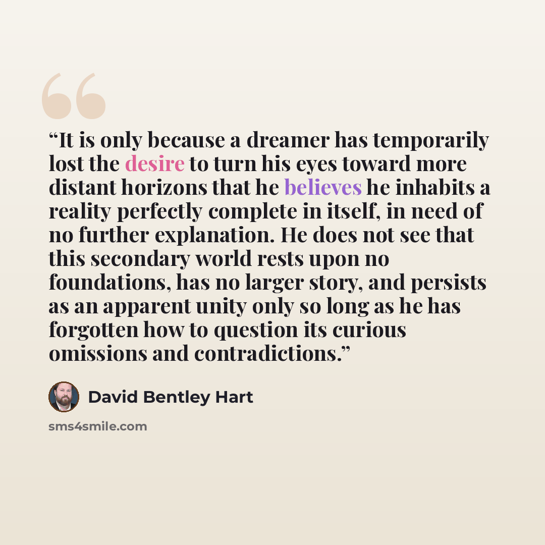 “It is only because a dreamer has temporarily lost the desire to turn his eyes toward more distant horizons that he believes he inhabits a reality perfectly complete in itself, in need of no further explanation. He does not see that this secondary world rests upon no foundations, has no larger…” quote by David Bentley Hart