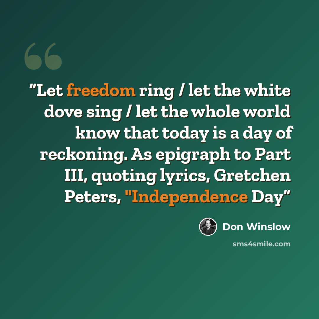 “Let freedom ring / let the white dove sing / let the whole world know that today is a day of reckoning. As epigraph to Part III, quoting lyrics, Gretchen Peters, "Independence Day” quote by Don Winslow