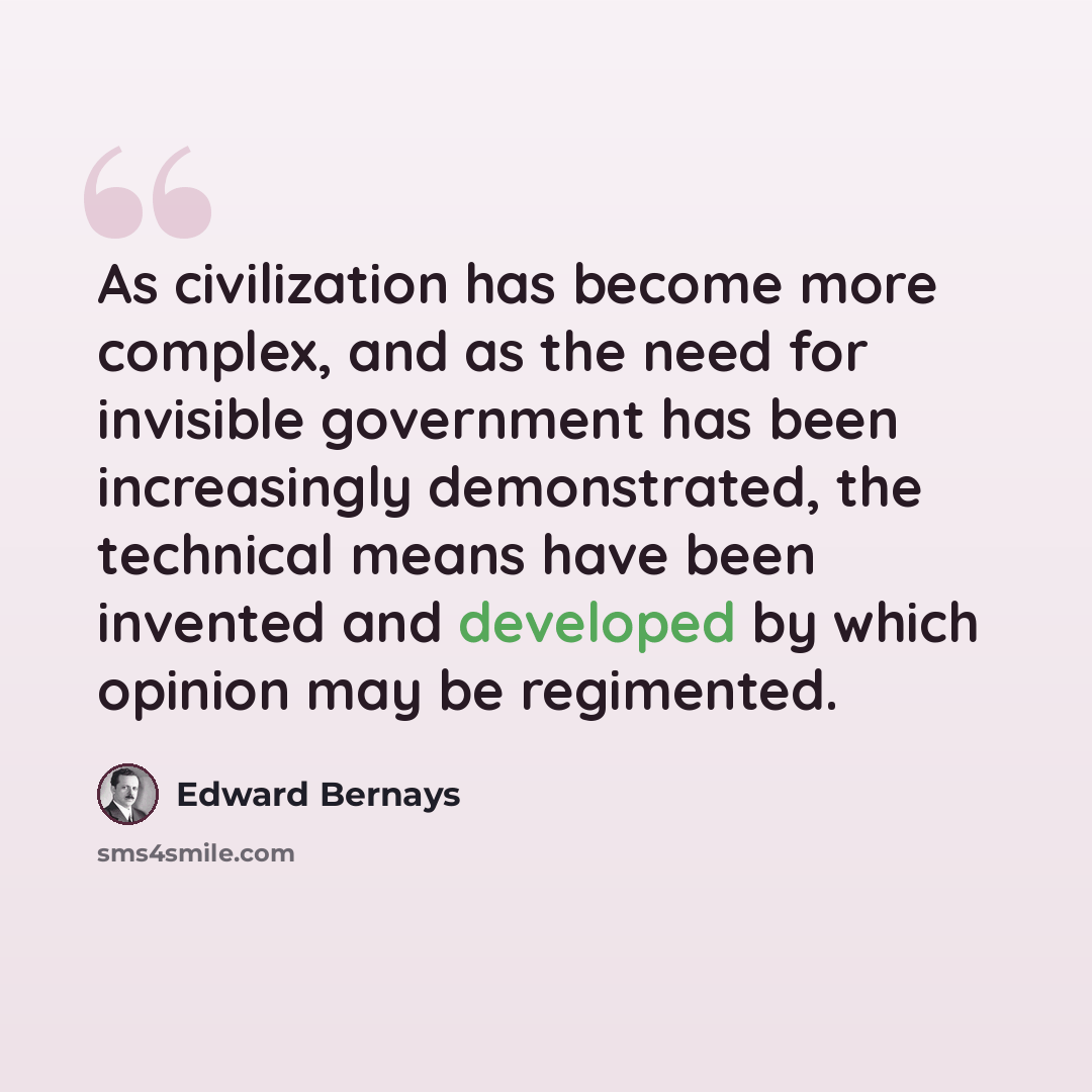 “As civilization has become more complex, and as the need for invisible government has been increasingly demonstrated, the technical means have been invented and developed by which opinion may be regimented.” quote by Edward Bernays