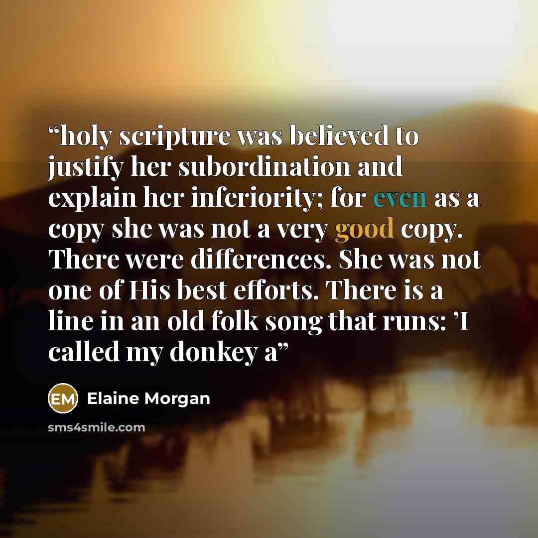 “holy scripture was believed to justify her subordination and explain her inferiority; for even as a copy she was not a very good copy. There were differences. She was not one of His best efforts. There is a line in an old folk song that runs: ’I called my donkey a” quote by Elaine Morgan