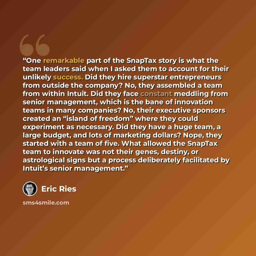 “One remarkable part of the SnapTax story is what the team leaders said when I asked them to account for their unlikely success. Did they hire superstar entrepreneurs from outside the company? No, they assembled a team from within Intuit. Did they face constant meddling from senior management…” quote by Eric Ries