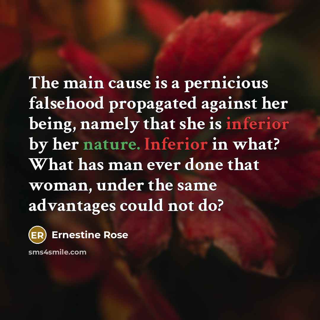 “The main cause is a pernicious falsehood propagated against her being, namely that she is inferior by her nature. Inferior in what? What has man ever done that woman, under the same advantages could not do?” quote by Ernestine Rose