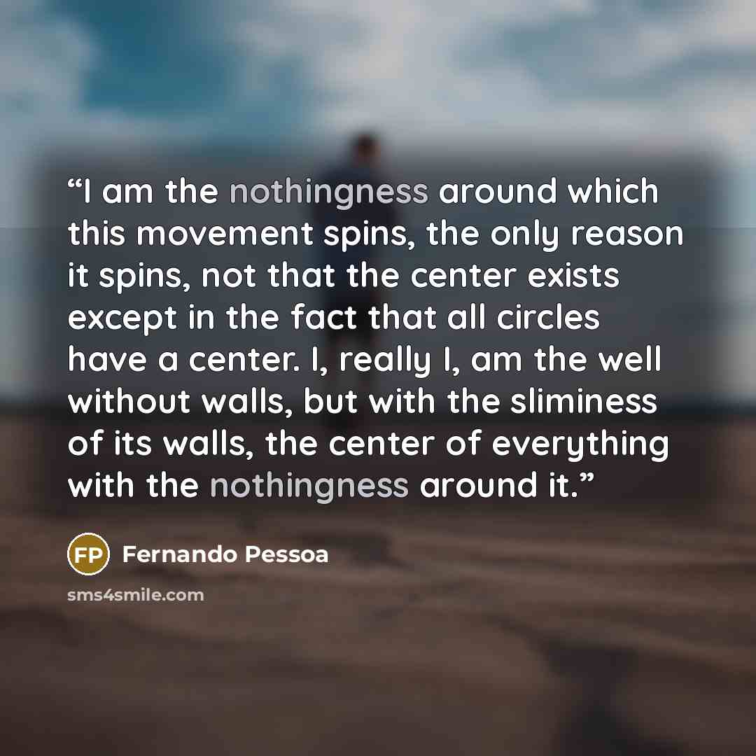 “I am the nothingness around which this movement spins, the only reason it spins, not that the center exists except in the fact that all circles have a center. I, really I, am the well without walls, but with the sliminess of its walls, the center of everything with the nothingness around it.” quote by Fernando Pessoa