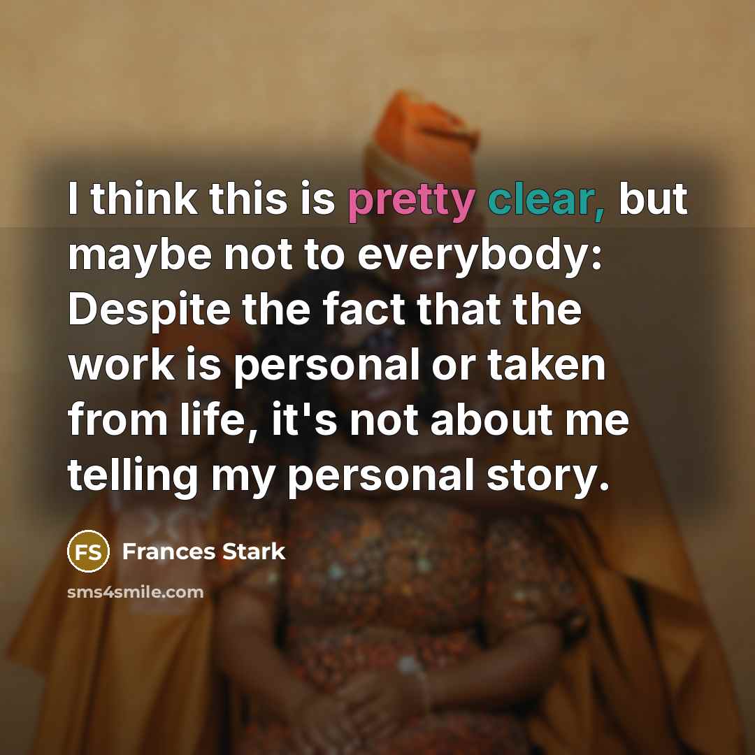 “I think this is pretty clear, but maybe not to everybody: Despite the fact that the work is personal or taken from life, it's not about me telling my personal story.” quote by Frances Stark