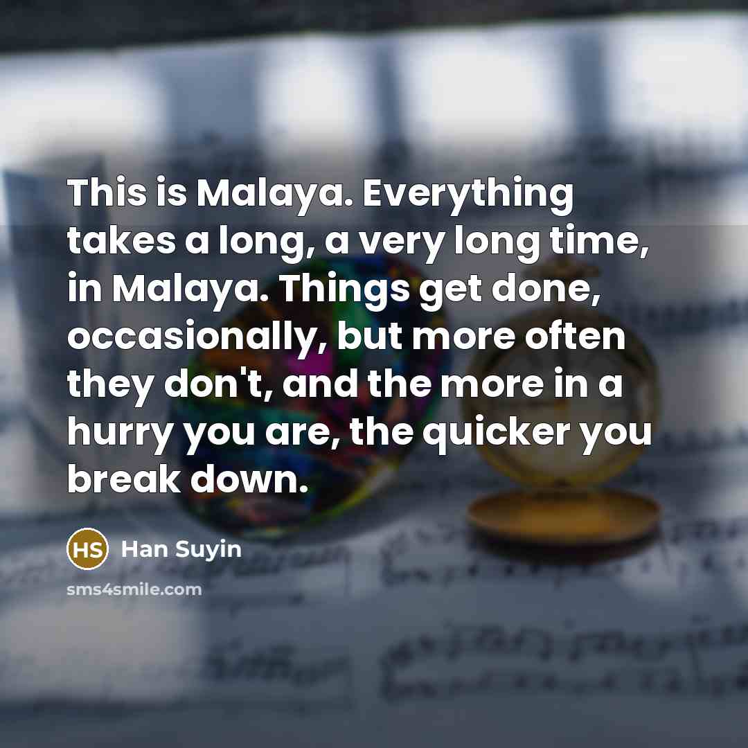 “This is Malaya. Everything takes a long, a very long time, in Malaya. Things get done, occasionally, but more often they don't, and the more in a hurry you are, the quicker you break down.” quote by Han Suyin