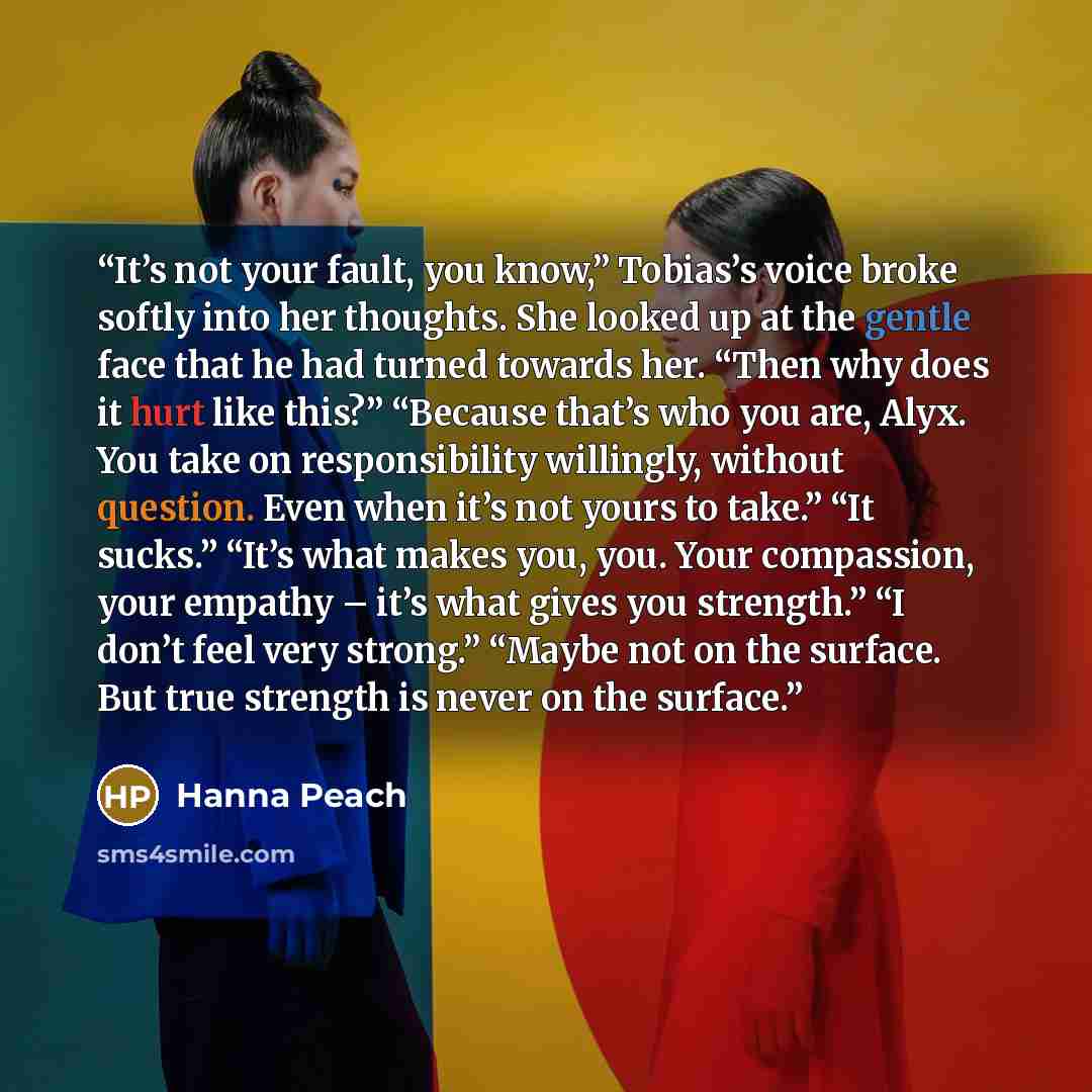 “It’s not your fault, you know,” Tobias’s voice broke softly into her thoughts. She looked up at the gentle face that he had turned towards her. “Then why does it hurt like this?” “Because that’s who you are, Alyx. You take on responsibility willingly, without question. Even when it’s not yours to…” quote by Hanna Peach