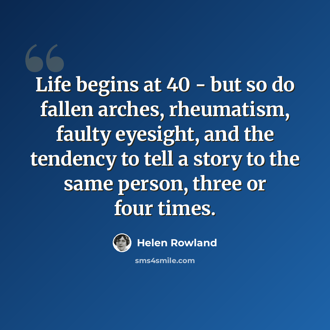 “Life begins at 40 - but so do fallen arches, rheumatism, faulty eyesight, and the tendency to tell a story to the same person, three or four times.” quote by Helen Rowland