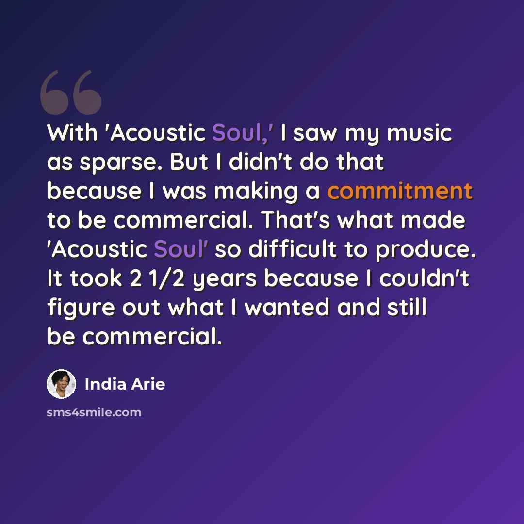 “With 'Acoustic Soul,' I saw my music as sparse. But I didn't do that because I was making a commitment to be commercial. That's what made 'Acoustic Soul' so difficult to produce. It took 2 1/2 years because I couldn't figure out what I wanted and still be commercial.” quote by India Arie
