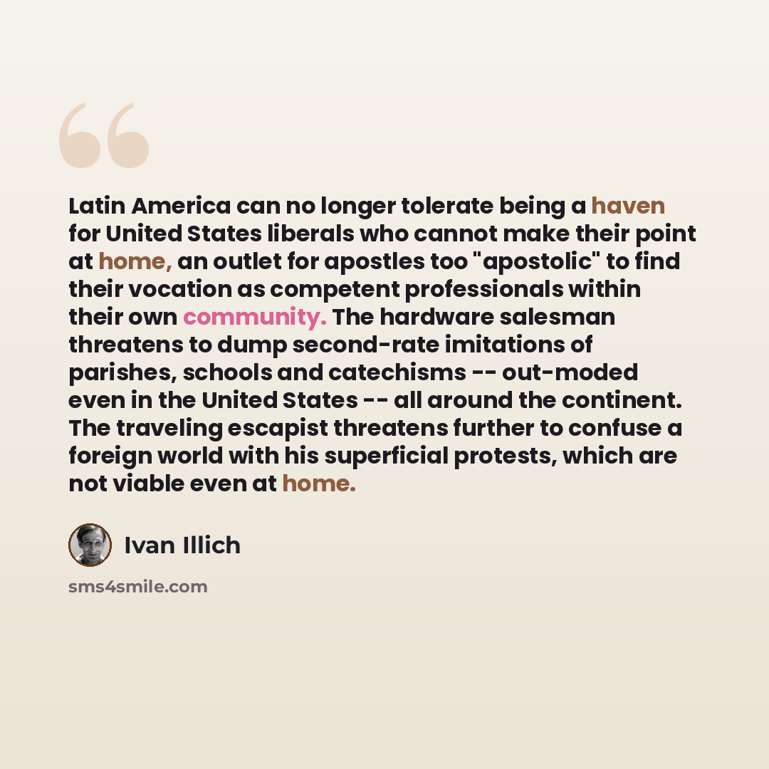 “Latin America can no longer tolerate being a haven for United States liberals who cannot make their point at home, an outlet for apostles too "apostolic" to find their vocation as competent professionals within their own community. The hardware salesman threatens to dump second-rate imitations of…” quote by Ivan Illich