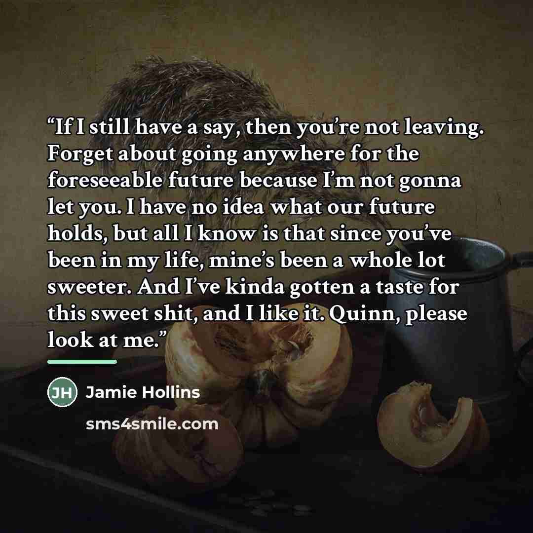 “If I still have a say, then you’re not leaving. Forget about going anywhere for the foreseeable future because I’m not gonna let you. I have no idea what our future holds, but all I know is that since you’ve been in my life, mine’s been a whole lot sweeter. And I’ve kinda gotten a taste for this…” quote by Jamie Hollins