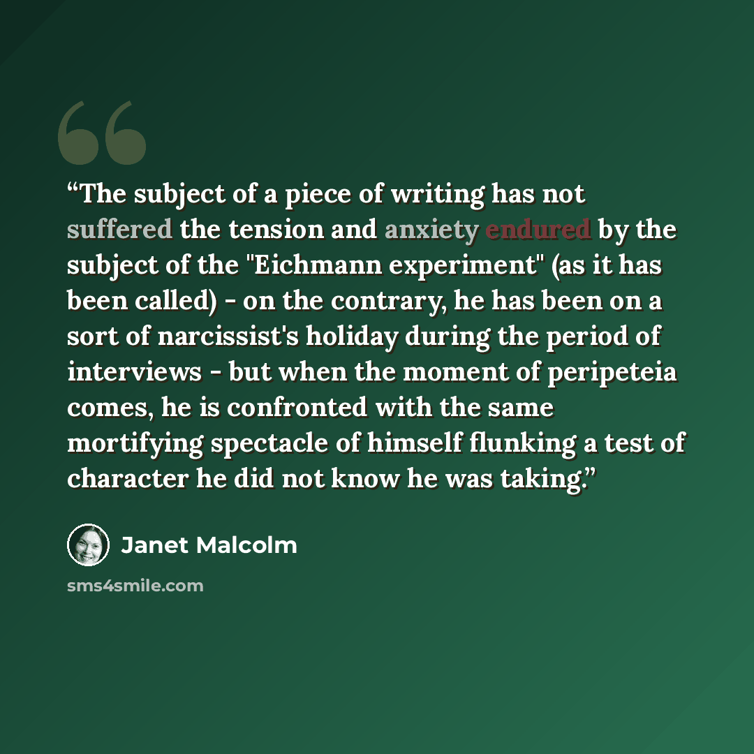 “The subject of a piece of writing has not suffered the tension and anxiety endured by the subject of the "Eichmann experiment" (as it has been called) - on the contrary, he has been on a sort of narcissist's holiday during the period of interviews - but when the moment of peripeteia comes, he is…” quote by Janet Malcolm