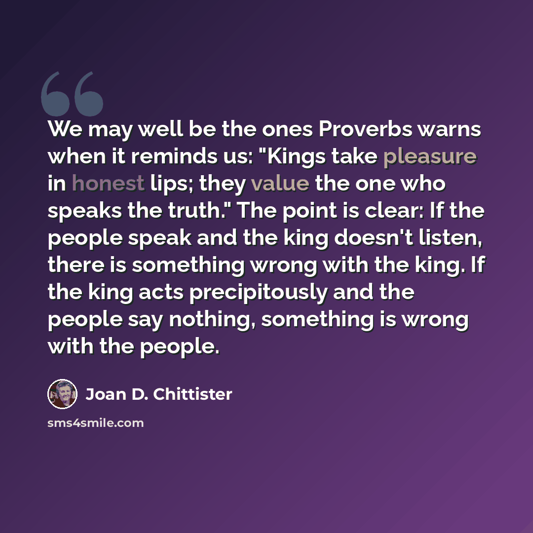 “We may well be the ones Proverbs warns when it reminds us: "Kings take pleasure in honest lips; they value the one who speaks the truth." The point is clear: If the people speak and the king doesn't listen, there is something wrong with the king. If the king acts precipitously and the people say…” quote by Joan D. Chittister