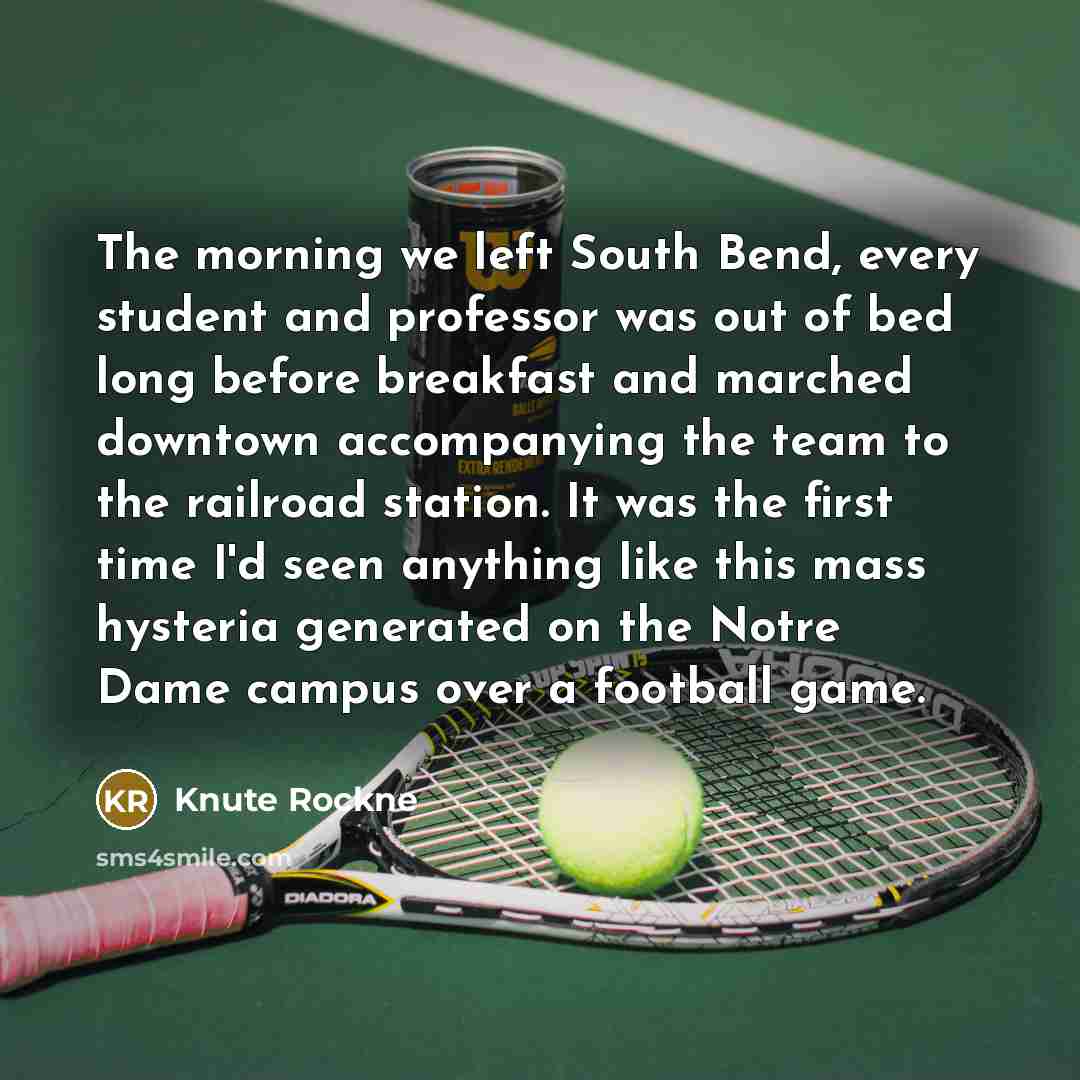 “The morning we left South Bend, every student and professor was out of bed long before breakfast and marched downtown accompanying the team to the railroad station. It was the first time I'd seen anything like this mass hysteria generated on the Notre Dame campus over a football game.” quote by Knute Rockne