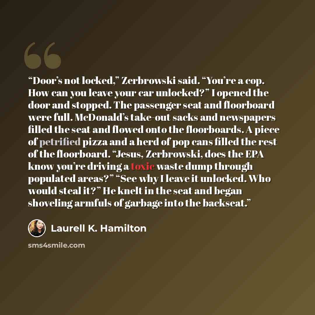 “Door’s not locked,” Zerbrowski said. “You’re a cop. How can you leave your car unlocked?” I opened the door and stopped. The passenger seat and floorboard were full. McDonald’s take-out sacks and newspapers filled the seat and flowed onto the floorboards. A piece of petrified pizza and a herd of…” quote by Laurell K. Hamilton