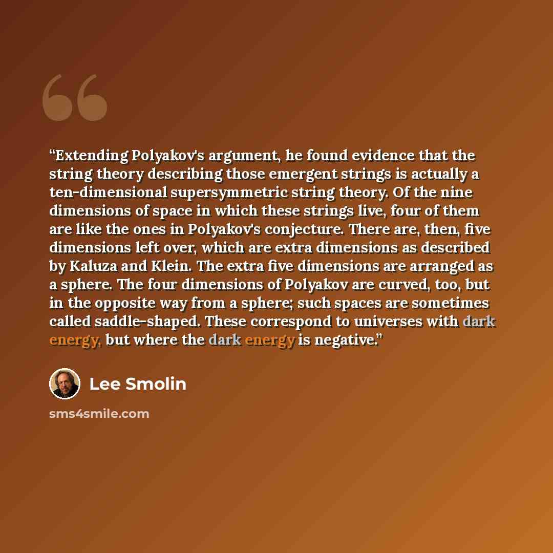 “Extending Polyakov's argument, he found evidence that the string theory describing those emergent strings is actually a ten-dimensional supersymmetric string theory. Of the nine dimensions of space in which these strings live, four of them are like the ones in Polyakov's conjecture. There are…” quote by Lee Smolin