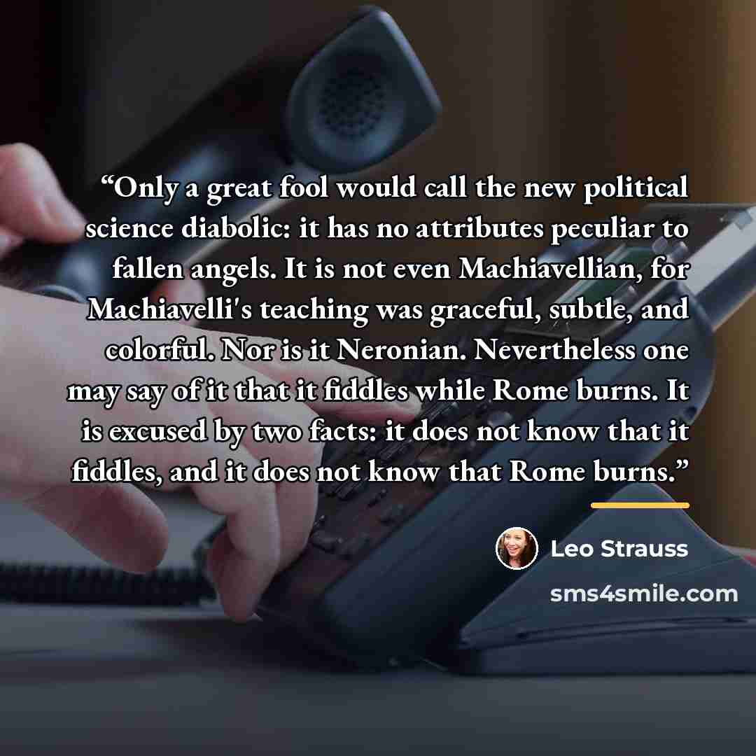 “Only a great fool would call the new political science diabolic: it has no attributes peculiar to fallen angels. It is not even Machiavellian, for Machiavelli's teaching was graceful, subtle, and colorful. Nor is it Neronian. Nevertheless one may say of it that it fiddles while Rome burns. It is…” quote by Leo Strauss
